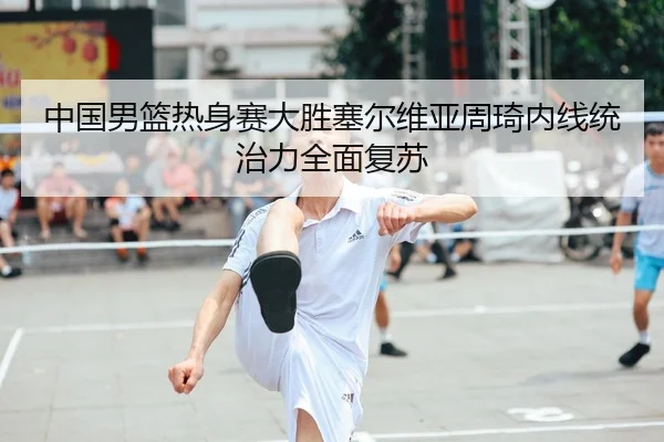 中国男篮热身赛大胜塞尔维亚周琦内线统治力全面复苏