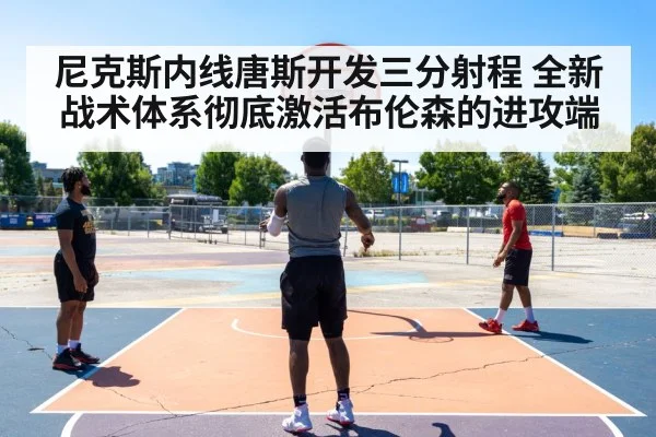 尼克斯内线唐斯开发三分射程 全新战术体系彻底激活布伦森的进攻端